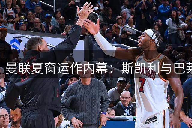 曼联夏窗运作内幕：斯凯利与巴莱巴转会的背后故事